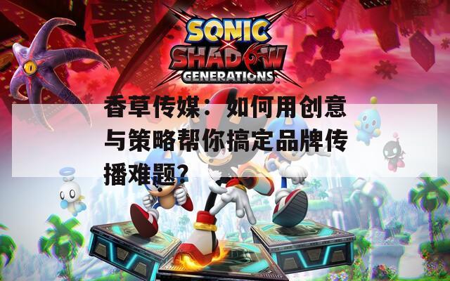 香草传媒：如何用创意与策略帮你搞定品牌传播难题？