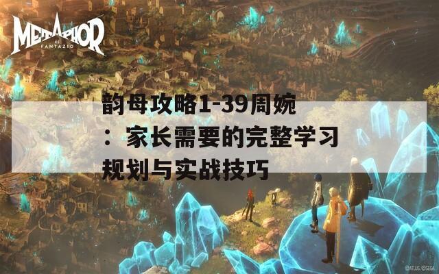 韵母攻略1-39周婉：家长需要的完整学习规划与实战技巧