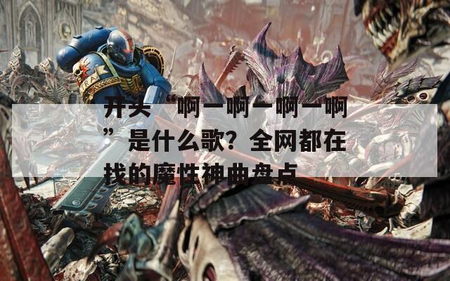 开头“啊一啊一啊一啊”是什么歌？全网都在找的魔性神曲盘点