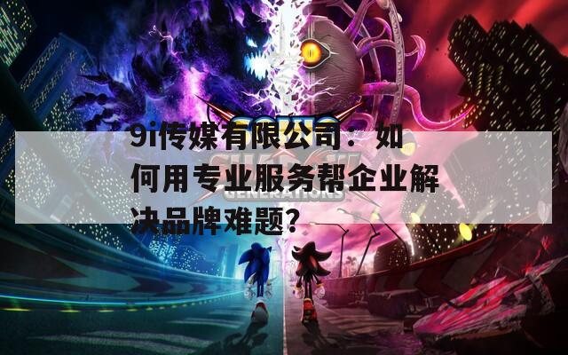 9i传媒有限公司：如何用专业服务帮企业解决品牌难题？