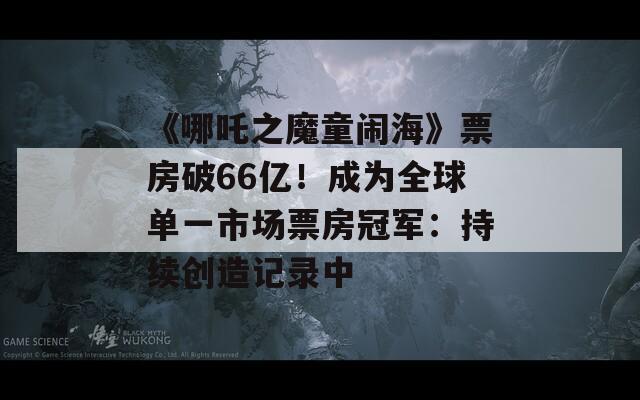 《哪吒之魔童闹海》票房破66亿！成为全球单一市场票房冠军：持续创造记录中