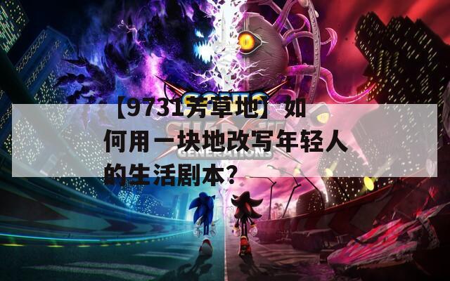 【9731芳草地】如何用一块地改写年轻人的生活剧本？