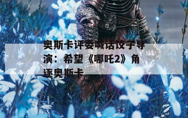 奥斯卡评委喊话饺子导演：希望《哪吒2》角逐奥斯卡