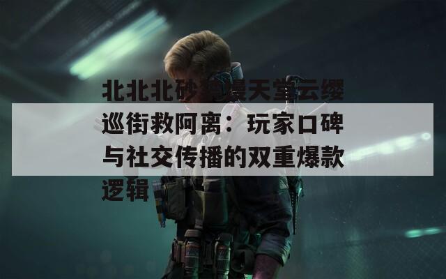 北北北砂禁慢天堂云缨巡街救阿离：玩家口碑与社交传播的双重爆款逻辑
