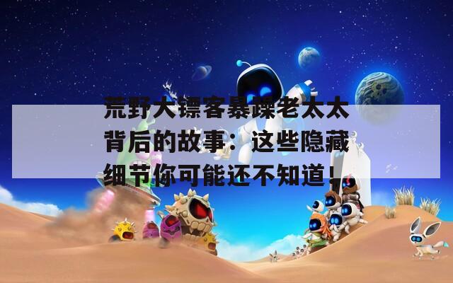 荒野大镖客暴躁老太太背后的故事：这些隐藏细节你可能还不知道！