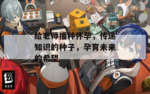 给老师播种怀孕，传递知识的种子，孕育未来的希望