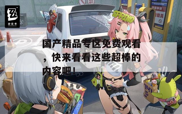 国产精品专区免费观看，快来看看这些超棒的内容吧！