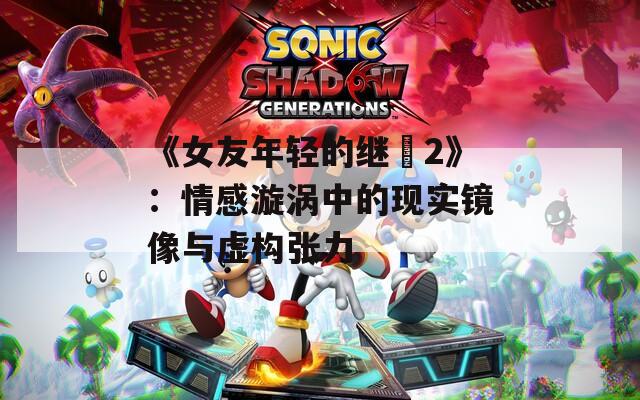 《女友年轻的继牳2》：情感漩涡中的现实镜像与虚构张力