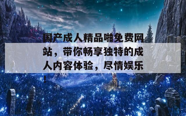国产成人精品啪免费网站，带你畅享独特的成人内容体验，尽情娱乐！