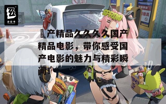 囯产精品久久久久国产精品电影，带你感受国产电影的魅力与精彩瞬间！