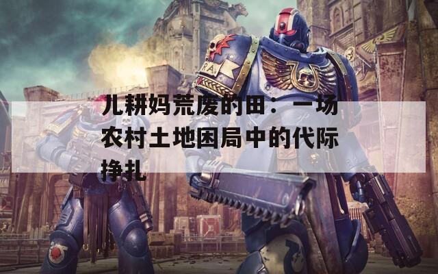 儿耕妈荒废的田：一场农村土地困局中的代际挣扎