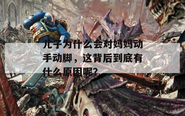 儿子为什么会对妈妈动手动脚，这背后到底有什么原因呢？