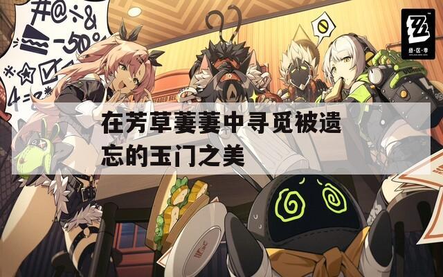 在芳草萋萋中寻觅被遗忘的玉门之美