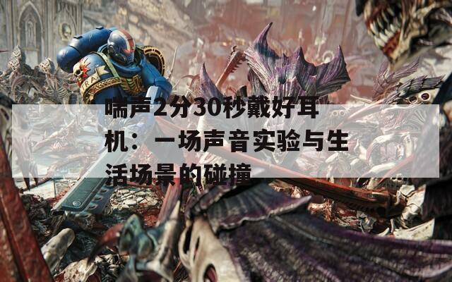 喘声2分30秒戴好耳机：一场声音实验与生活场景的碰撞