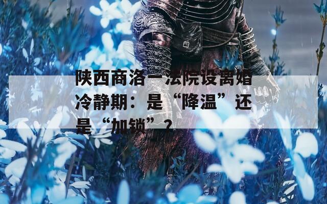 陕西商洛一法院设离婚冷静期：是“降温”还是“加锁”？