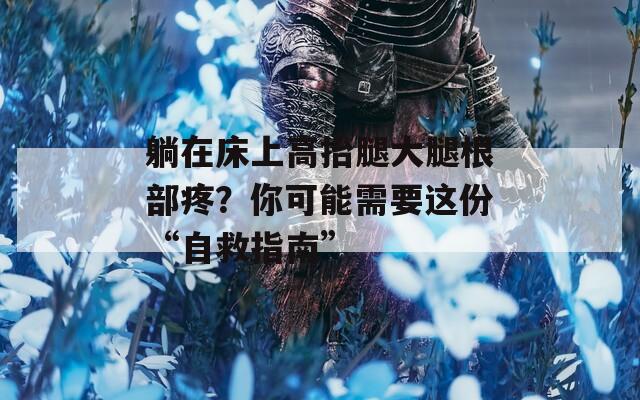 躺在床上高抬腿大腿根部疼？你可能需要这份“自救指南”