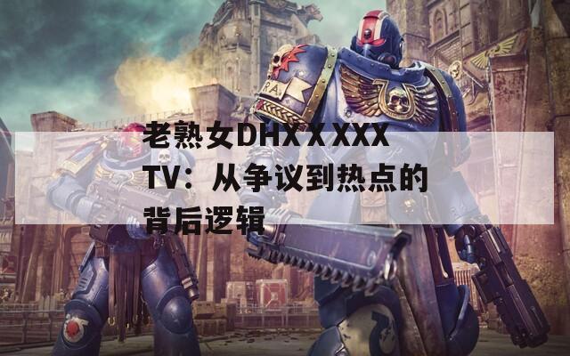 老熟女DHXⅩXXXTV：从争议到热点的背后逻辑