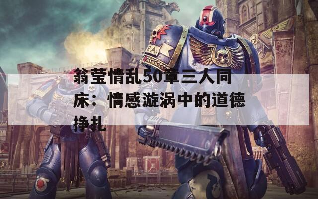 翁莹情乱50章三人同床：情感漩涡中的道德挣扎
