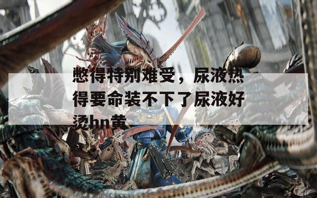 憋得特别难受，尿液热得要命装不下了尿液好烫hn黄