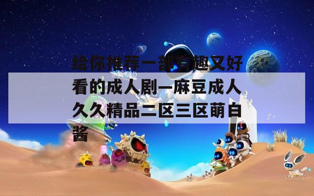 给你推荐一部有趣又好看的成人剧—麻豆成人久久精品二区三区萌白酱