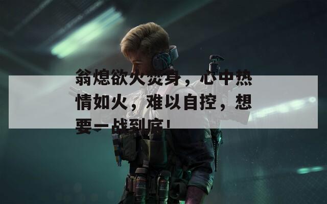 翁熄欲火焚身，心中热情如火，难以自控，想要一战到底！