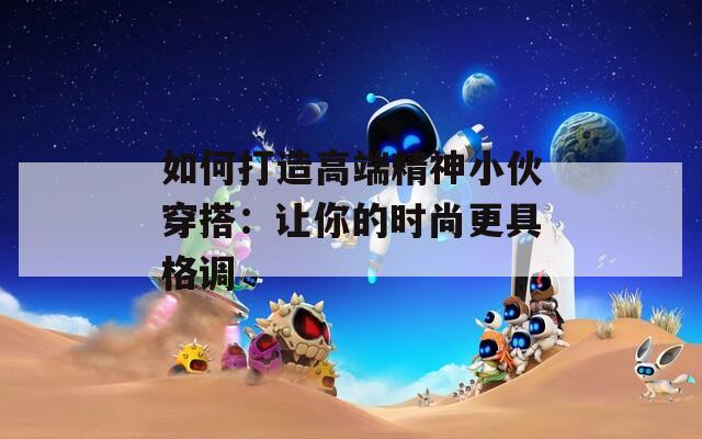 如何打造高端精神小伙穿搭：让你的时尚更具格调