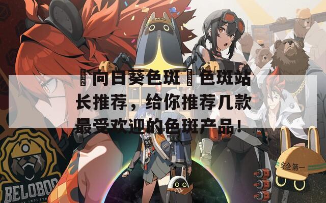 卍向日葵色斑卐色斑站长推荐，给你推荐几款最受欢迎的色斑产品！