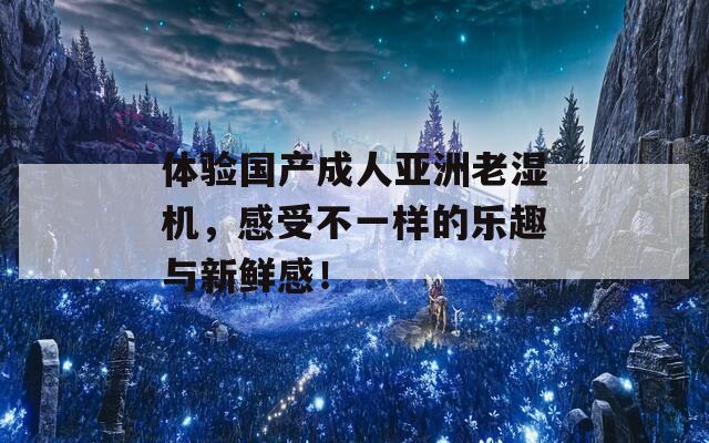 体验国产成人亚洲老湿机，感受不一样的乐趣与新鲜感！