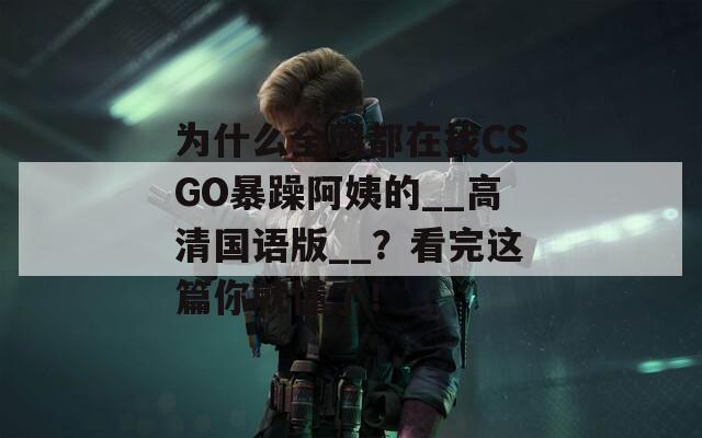 为什么全网都在找CSGO暴躁阿姨的__高清国语版__？看完这篇你就懂了！