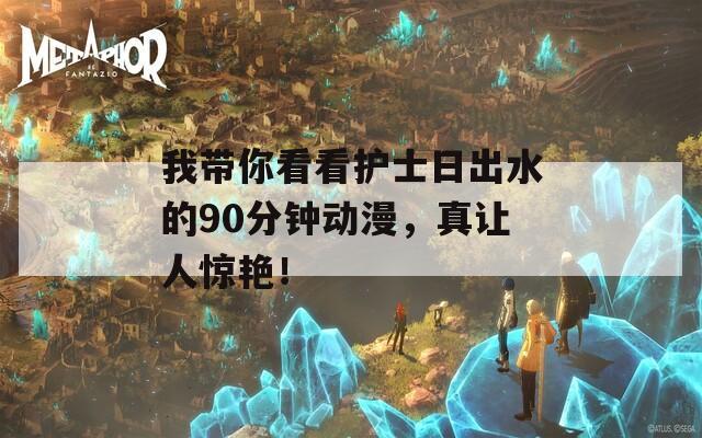我带你看看护士日出水的90分钟动漫，真让人惊艳！