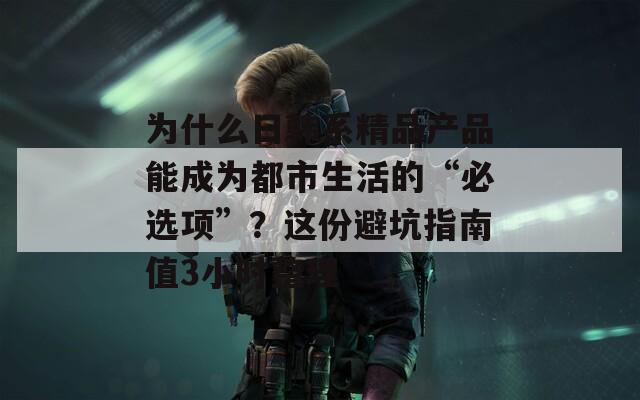 为什么日韩系精品产品能成为都市生活的“必选项”？这份避坑指南值3小时整理