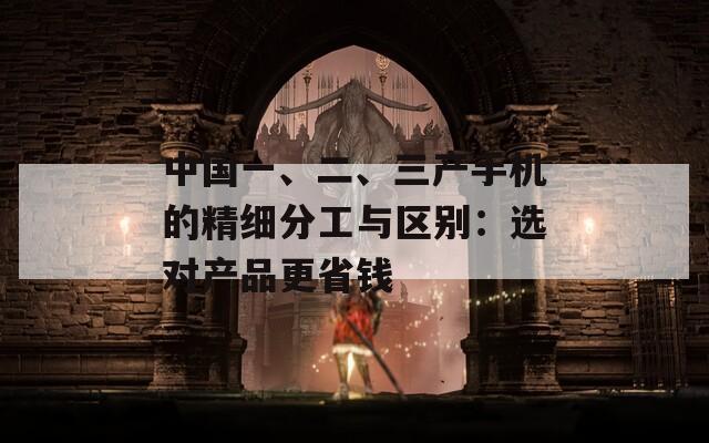 中国一、二、三产手机的精细分工与区别：选对产品更省钱