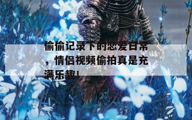 偷偷记录下的恋爱日常，情侣视频偷拍真是充满乐趣！