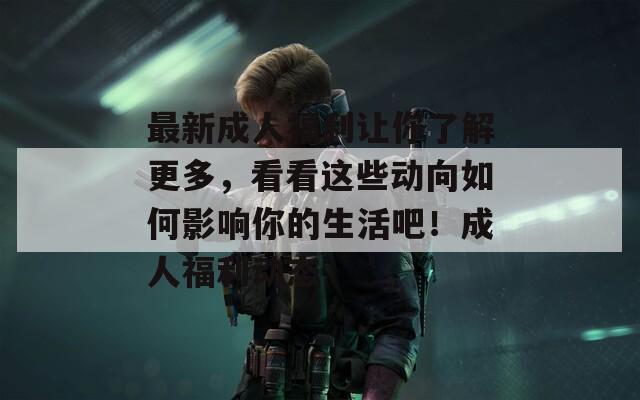 最新成人福利让你了解更多，看看这些动向如何影响你的生活吧！成人福利动态