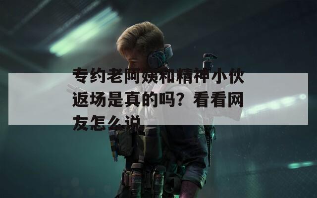 专约老阿姨和精神小伙返场是真的吗？看看网友怎么说