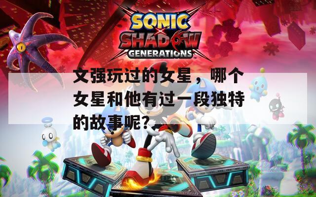 文强玩过的女星，哪个女星和他有过一段独特的故事呢？