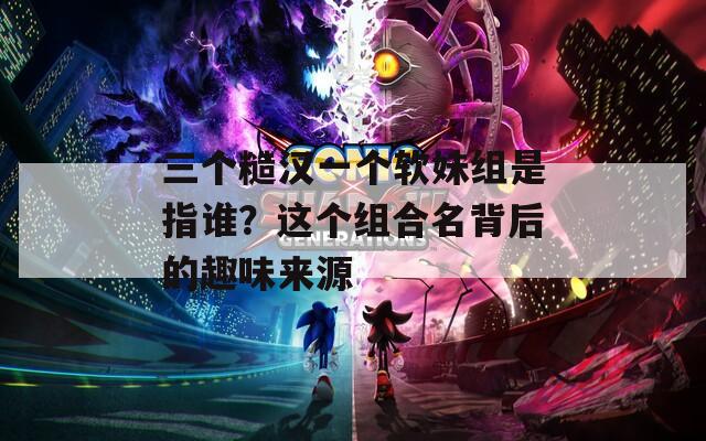 三个糙汉一个软妹组是指谁？这个组合名背后的趣味来源