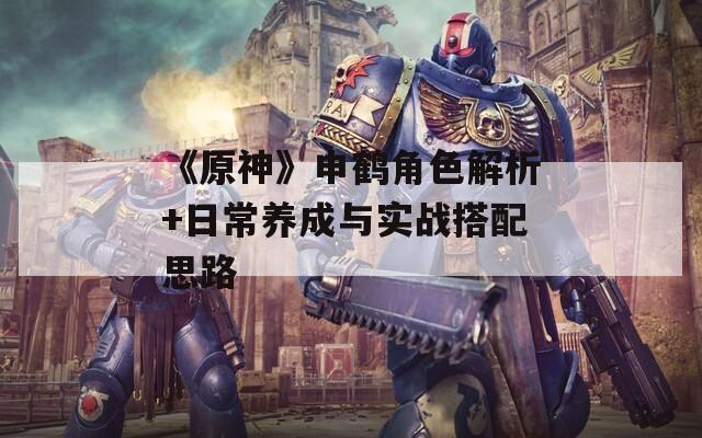 《原神》申鹤角色解析+日常养成与实战搭配思路