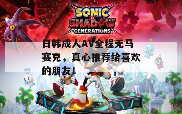 日韩成人AV全程无马赛克，真心推荐给喜欢的朋友！
