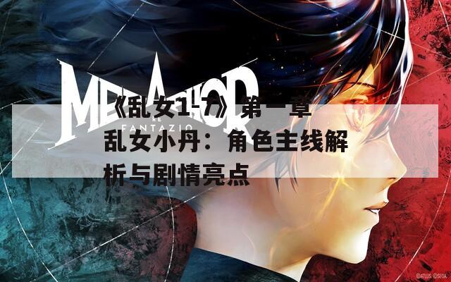 《乱女1-7》第一章乱女小丹：角色主线解析与剧情亮点