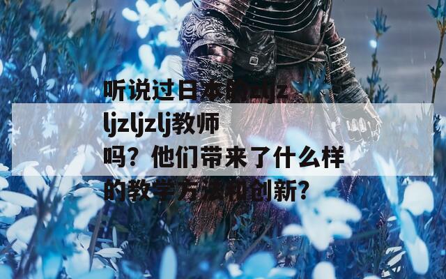 听说过日本的zljzljzljzlj教师吗？他们带来了什么样的教学方法和创新？