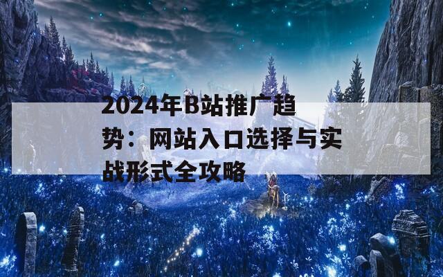 2024年B站推广趋势：网站入口选择与实战形式全攻略
