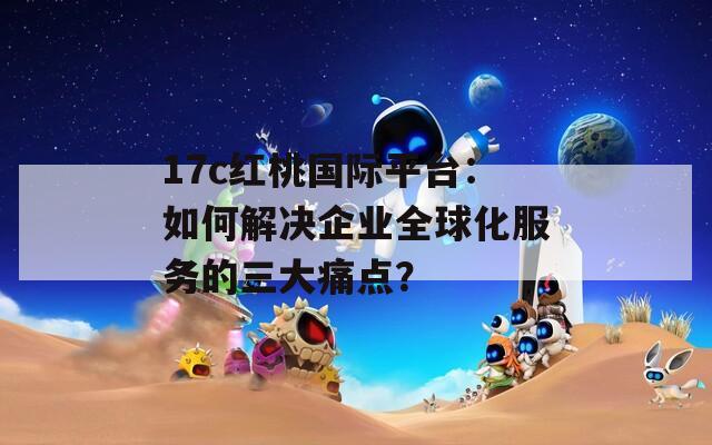 17c红桃国际平台：如何解决企业全球化服务的三大痛点？