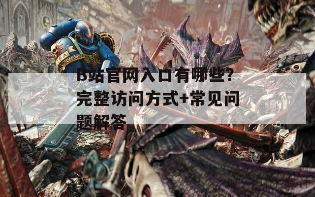 B站官网入口有哪些？完整访问方式+常见问题解答