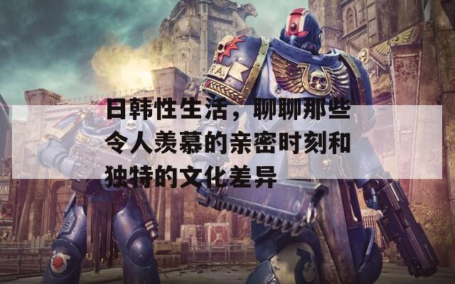 日韩性生活，聊聊那些令人羡慕的亲密时刻和独特的文化差异
