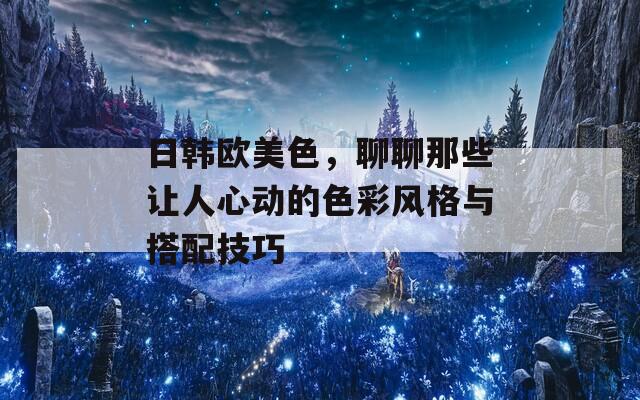 日韩欧美色，聊聊那些让人心动的色彩风格与搭配技巧