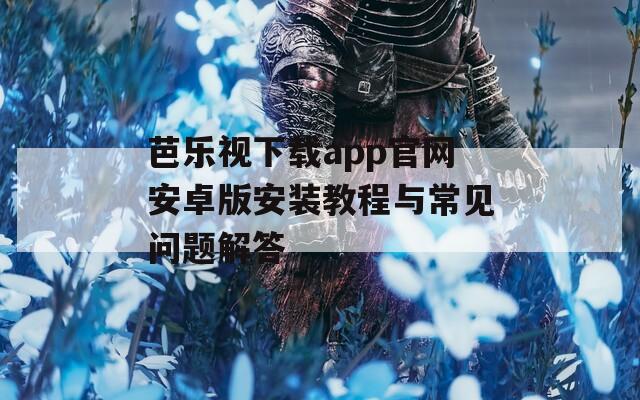 芭乐视下载app官网安卓版安装教程与常见问题解答