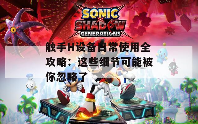 触手H设备日常使用全攻略：这些细节可能被你忽略了