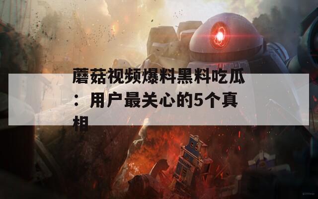 蘑菇视频爆料黑料吃瓜：用户最关心的5个真相
