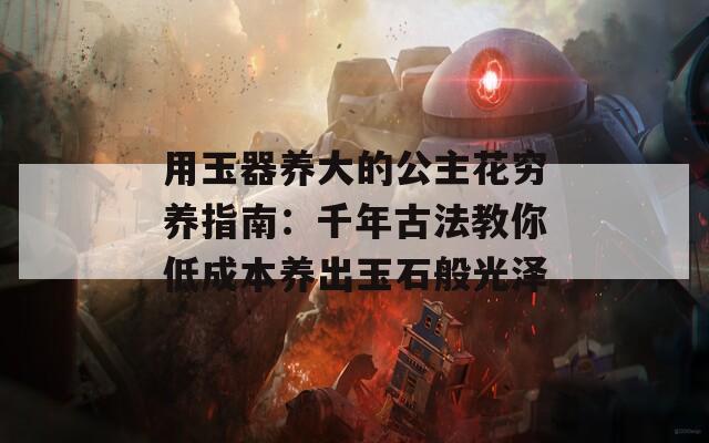 用玉器养大的公主花穷养指南：千年古法教你低成本养出玉石般光泽